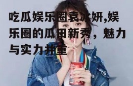 吃瓜娱乐圈袁冰妍,娱乐圈的瓜田新秀，魅力与实力并重