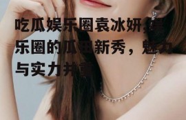 吃瓜娱乐圈袁冰妍,娱乐圈的瓜田新秀，魅力与实力并重