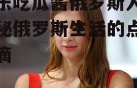 娱乐吃瓜酱俄罗斯人,揭秘俄罗斯生活的点点滴滴