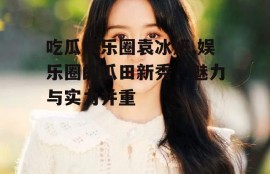 吃瓜娱乐圈袁冰妍,娱乐圈的瓜田新秀，魅力与实力并重