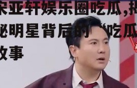 宋亚轩娱乐圈吃瓜,揭秘明星背后的“吃瓜”故事