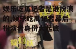 娱乐吃瓜记者是谁扮演的,娱乐吃瓜记者幕后扮演者身份大起底