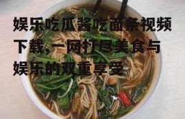 娱乐吃瓜酱吃面条视频下载,一网打尽美食与娱乐的双重享受