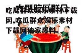 吃瓜群众娱乐素材下载网,吃瓜群众娱乐素材下载网独家爆料