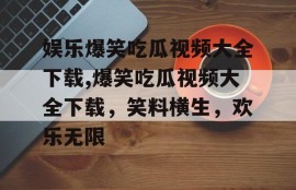 娱乐爆笑吃瓜视频大全下载,爆笑吃瓜视频大全下载，笑料横生，欢乐无限
