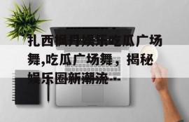 扎西枫丹娱乐吃瓜广场舞,吃瓜广场舞，揭秘娱乐圈新潮流