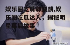 娱乐圈吃瓜郭麒麟,娱乐圈吃瓜达人，揭秘明星幕后故事