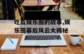 吃瓜娱乐圈的故事,娱乐圈幕后风云大揭秘