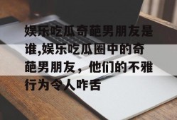 娱乐吃瓜奇葩男朋友是谁,娱乐吃瓜圈中的奇葩男朋友，他们的不雅行为令人咋舌