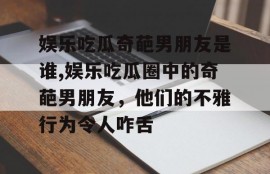 娱乐吃瓜奇葩男朋友是谁,娱乐吃瓜圈中的奇葩男朋友，他们的不雅行为令人咋舌