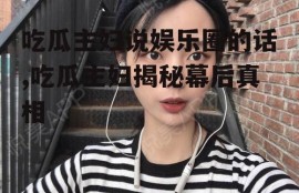 吃瓜主妇说娱乐圈的话,吃瓜主妇揭秘幕后真相