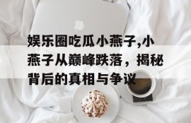 娱乐圈吃瓜小燕子,小燕子从巅峰跌落，揭秘背后的真相与争议