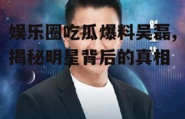 娱乐圈吃瓜爆料吴磊,揭秘明星背后的真相