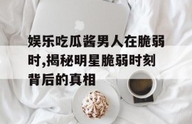娱乐吃瓜酱男人在脆弱时,揭秘明星脆弱时刻背后的真相