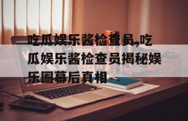吃瓜娱乐酱检查员,吃瓜娱乐酱检查员揭秘娱乐圈幕后真相