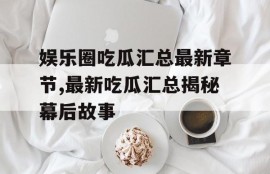 娱乐圈吃瓜汇总最新章节,最新吃瓜汇总揭秘幕后故事