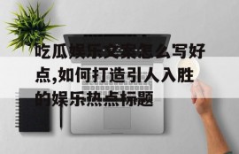 吃瓜娱乐文案怎么写好点,如何打造引人入胜的娱乐热点标题