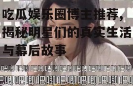 吃瓜娱乐圈博主推荐,揭秘明星们的真实生活与幕后故事