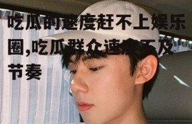 吃瓜的速度赶不上娱乐圈,吃瓜群众速度不及节奏