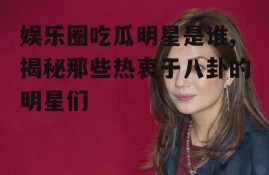 娱乐圈吃瓜明星是谁,揭秘那些热衷于八卦的明星们