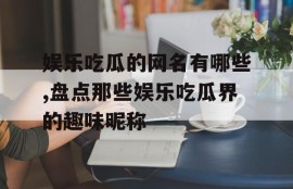 娱乐吃瓜的网名有哪些,盘点那些娱乐吃瓜界的趣味昵称