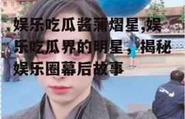 娱乐吃瓜酱蒲熠星,娱乐吃瓜界的明星，揭秘娱乐圈幕后故事