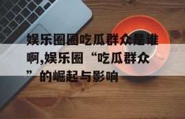 娱乐圈圈吃瓜群众是谁啊,娱乐圈“吃瓜群众”的崛起与影响