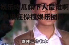 娱乐吃瓜旗下人是谁啊,是谁在操控娱乐圈风云？