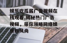 娱乐吃瓜酱广告视频在线观看,揭秘热门广告视频，带你领略网络娱乐新风尚