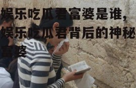 娱乐吃瓜君富婆是谁,娱乐吃瓜君背后的神秘富婆