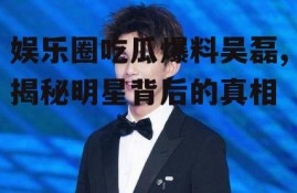 娱乐圈吃瓜爆料吴磊,揭秘明星背后的真相