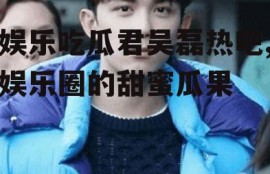 娱乐吃瓜君吴磊热吧,娱乐圈的甜蜜瓜果