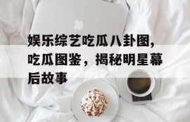 娱乐综艺吃瓜八卦图,吃瓜图鉴，揭秘明星幕后故事