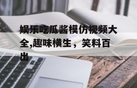 娱乐吃瓜酱模仿视频大全,趣味横生，笑料百出