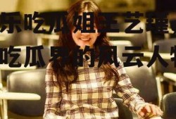 娱乐吃瓜姐王艺瑾,娱乐吃瓜界的风云人物