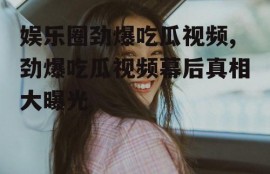 娱乐圈劲爆吃瓜视频,劲爆吃瓜视频幕后真相大曝光