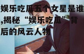 娱乐吃瓜五个女星是谁,揭秘“娱乐吃瓜”背后的风云人物