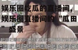 娱乐圈吃瓜的直播间,娱乐圈直播间的“瓜田”盛景