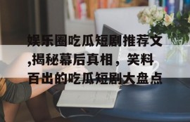 娱乐圈吃瓜短剧推荐文,揭秘幕后真相，笑料百出的吃瓜短剧大盘点