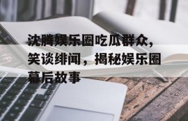 沈腾娱乐圈吃瓜群众,笑谈绯闻，揭秘娱乐圈幕后故事