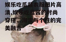 娱乐吃瓜酱衣服图片高清,娱乐吃瓜酱的时尚穿搭，潮流与个性的完美融合