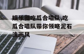 娱乐圈吃瓜合唱队,吃瓜合唱队带你领略泥石流画风