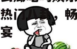 有什么瓜吃吗娱乐圈,揭秘热门八卦，畅享娱乐盛宴