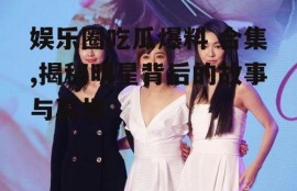 娱乐圈吃瓜爆料 合集,揭秘明星背后的故事与真相