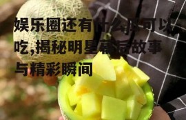 娱乐圈还有什么瓜可以吃,揭秘明星幕后故事与精彩瞬间