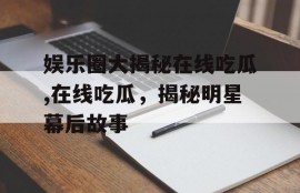 娱乐圈大揭秘在线吃瓜,在线吃瓜，揭秘明星幕后故事