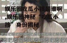 娱乐圈吃瓜小孩是谁啊,娱乐圈神秘“吃瓜小孩”身份揭秘