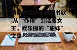 娱乐吃瓜博主讲虞书欣,从“作精”到话题女王，娱乐圈的“甜妹”之路