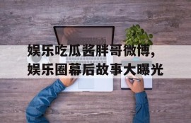 娱乐吃瓜酱胖哥微博,娱乐圈幕后故事大曝光