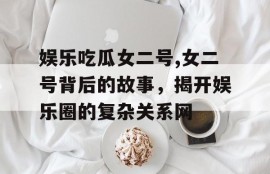 娱乐吃瓜女二号,女二号背后的故事，揭开娱乐圈的复杂关系网